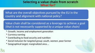 Selecting a value chain from scratch
What for?
What are the overall objectives pursued by the EU in the
country and alignment with national policy?
Value chain shall be considered as a leverage to achieve a goal
(that is not necessarily supported by a unique value chain)
• Growth, income and employment generation
• Currency earning
• Contributing to food security and nutrition
• Social inclusion for targeted group: youth, women, poor farmer
• Geographical target: marginalized area….
 