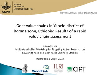 Goat value chains in Yabelo district of
Borana zone, Ethiopia: Results of a rapid
        value chain assessment

                       Nizam Husen
Multi-stakeholder Workshop for Targeting Action Research on
      Lowland Sheep and Goat Value Chains in Ethiopia

                 Debre Zeit 1-2April 2013
 