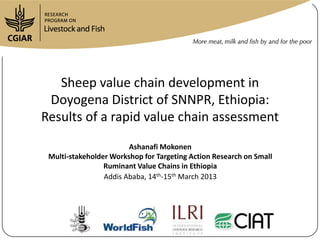 Sheep value chain development in
 Doyogena District of SNNPR, Ethiopia:
Results of a rapid value chain assessment
                        Ashanafi Mokonen
 Multi-stakeholder Workshop for Targeting Action Research on Small
                 Ruminant Value Chains in Ethiopia
                 Addis Ababa, 14th-15th March 2013
 