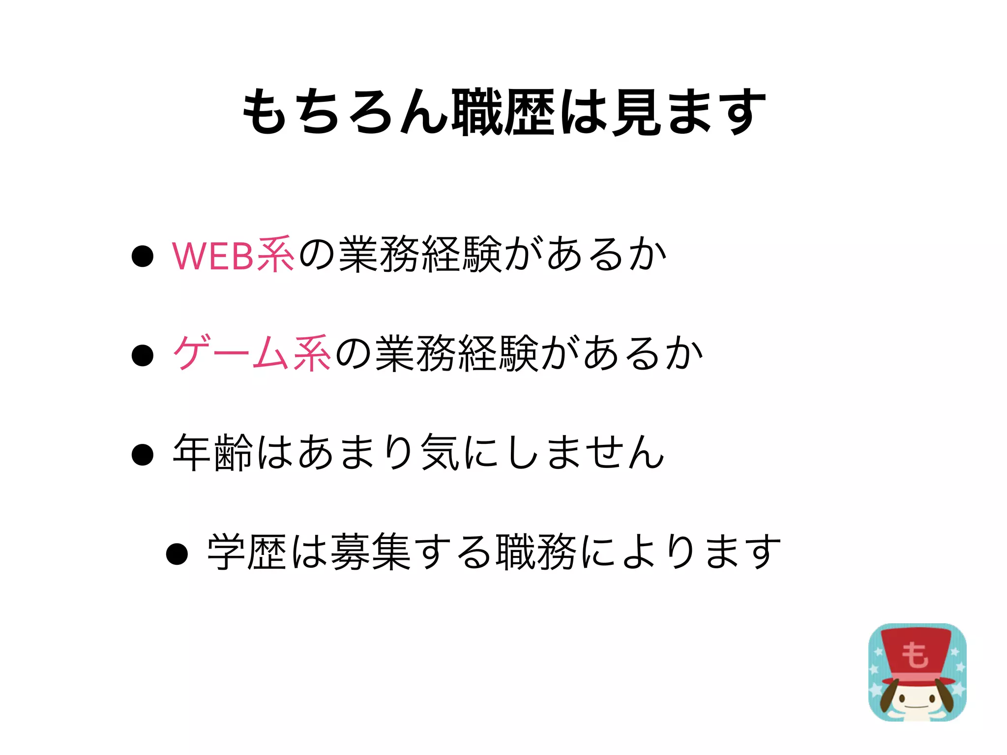 もちろん職歴は見ます

• WEB系の業務経験があるか
• ゲーム系の業務経験があるか
• 年齢はあまり気にしません
 • 学歴は募集する職務によります
 