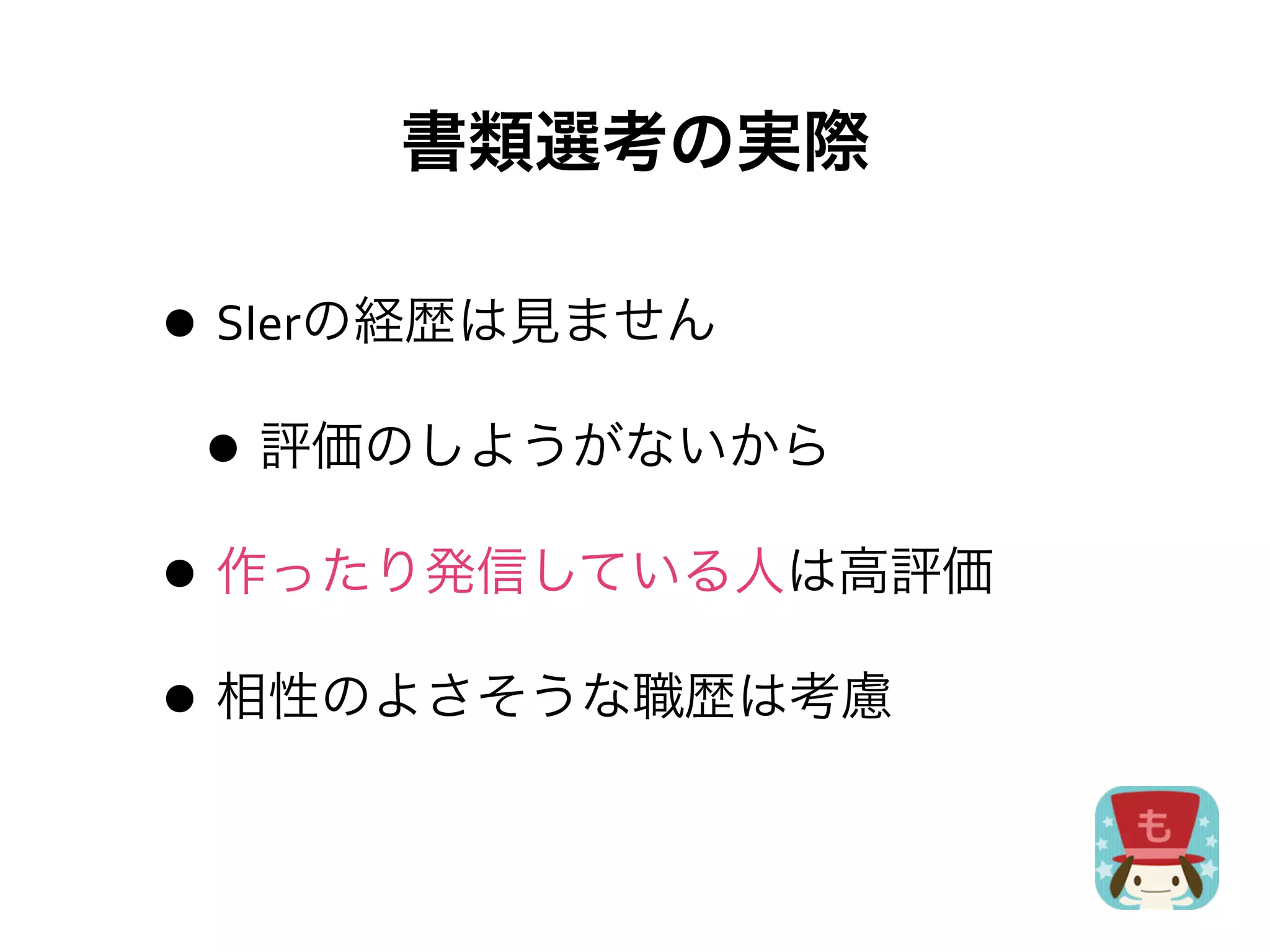 書類選考の実際

• SIerの経歴は見ません
 • 評価のしようがないから
• 作ったり発信している人は高評価
• 相性のよさそうな職歴は考慮
 