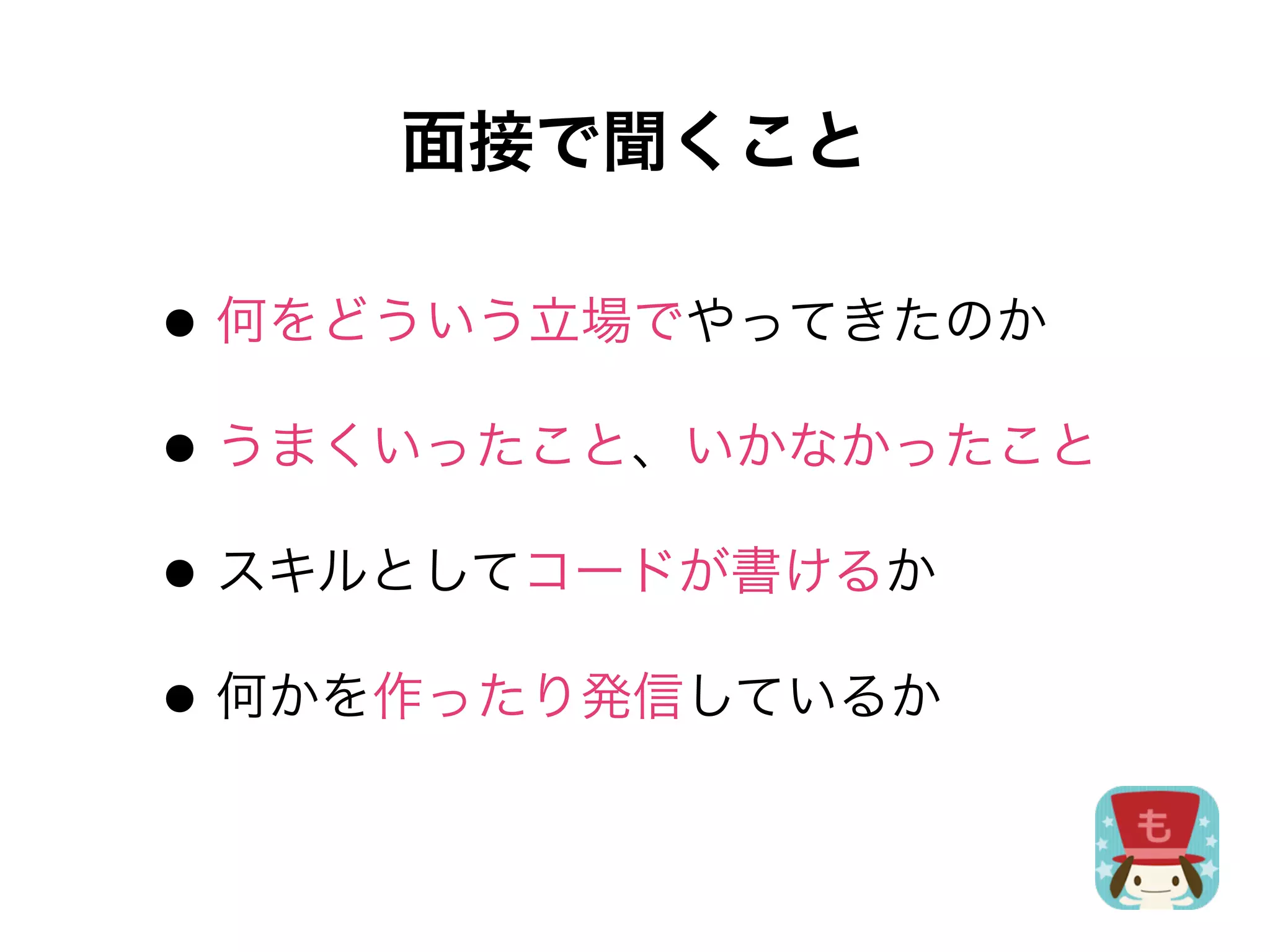 面接で聞くこと

• 何をどういう立場でやってきたのか
• うまくいったこと、いかなかったこと
• スキルとしてコードが書けるか
• 何かを作ったり発信しているか
 