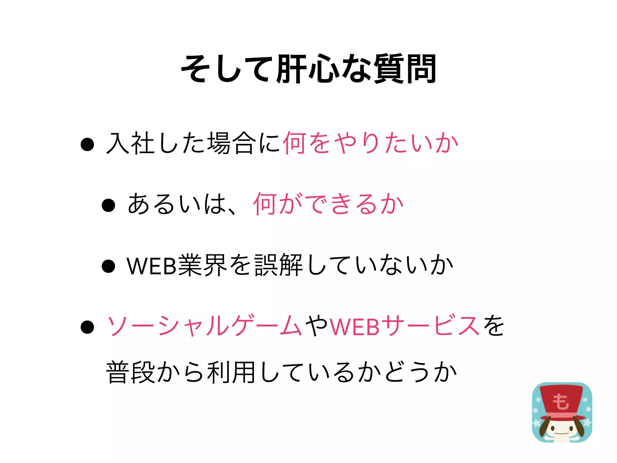 そして肝心な質問

• 入社した場合に何をやりたいか
 • あるいは、何ができるか
 • WEB業界を誤解していないか
• ソーシャルゲームやWEBサービスを
 普段から利用しているかどうか
 