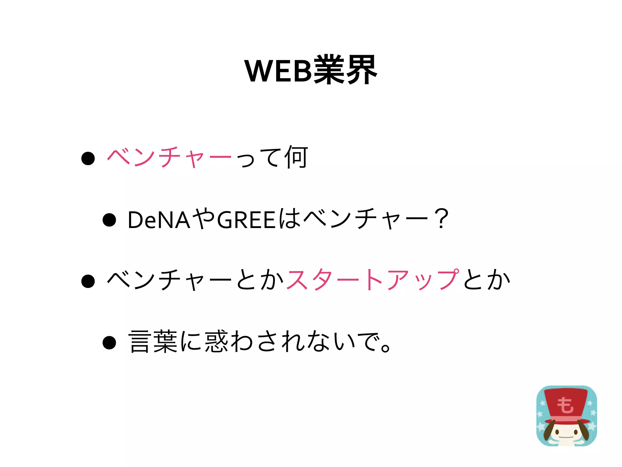 WEB業界

• ベンチャーって何
 • DeNAやGREEはベンチャー？
• ベンチャーとかスタートアップとか
 • 言葉に惑わされないで。
 