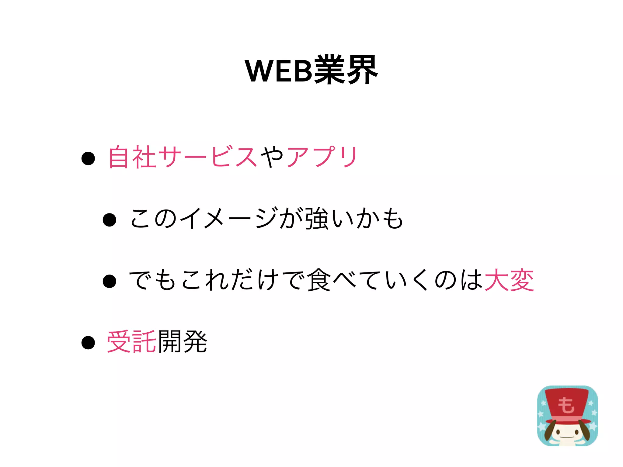 WEB業界

• 自社サービスやアプリ
 • このイメージが強いかも
 • でもこれだけで食べていくのは大変
• 受託開発
 
