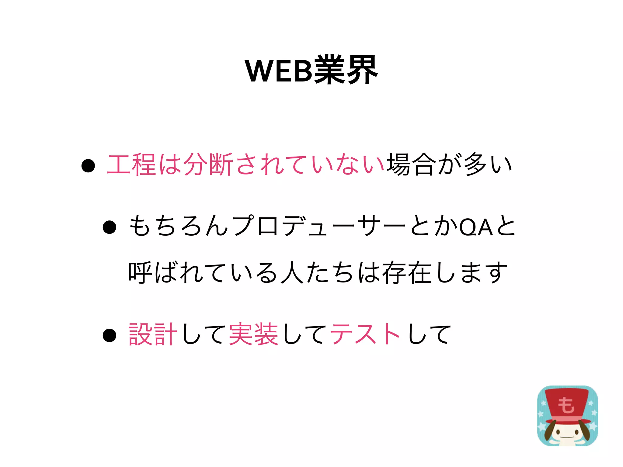 WEB業界

• 工程は分断されていない場合が多い
 • もちろんプロデューサーとかQAと
  呼ばれている人たちは存在します

• 設計して実装してテストして
 