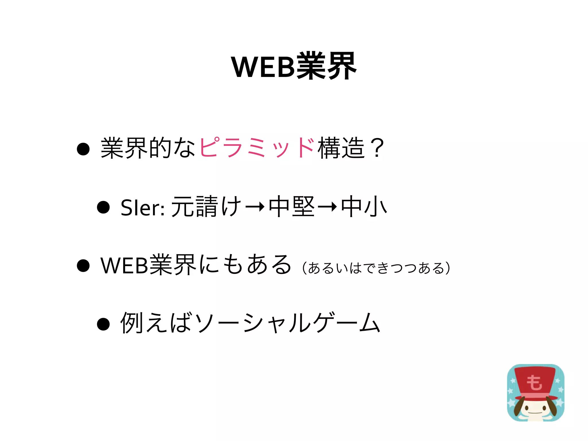 WEB業界

• 業界的なピラミッド構造？
 • SIer:	
  元請け→中堅→中小
• WEB業界にもある   （あるいはできつつある）



 • 例えばソーシャルゲーム
 