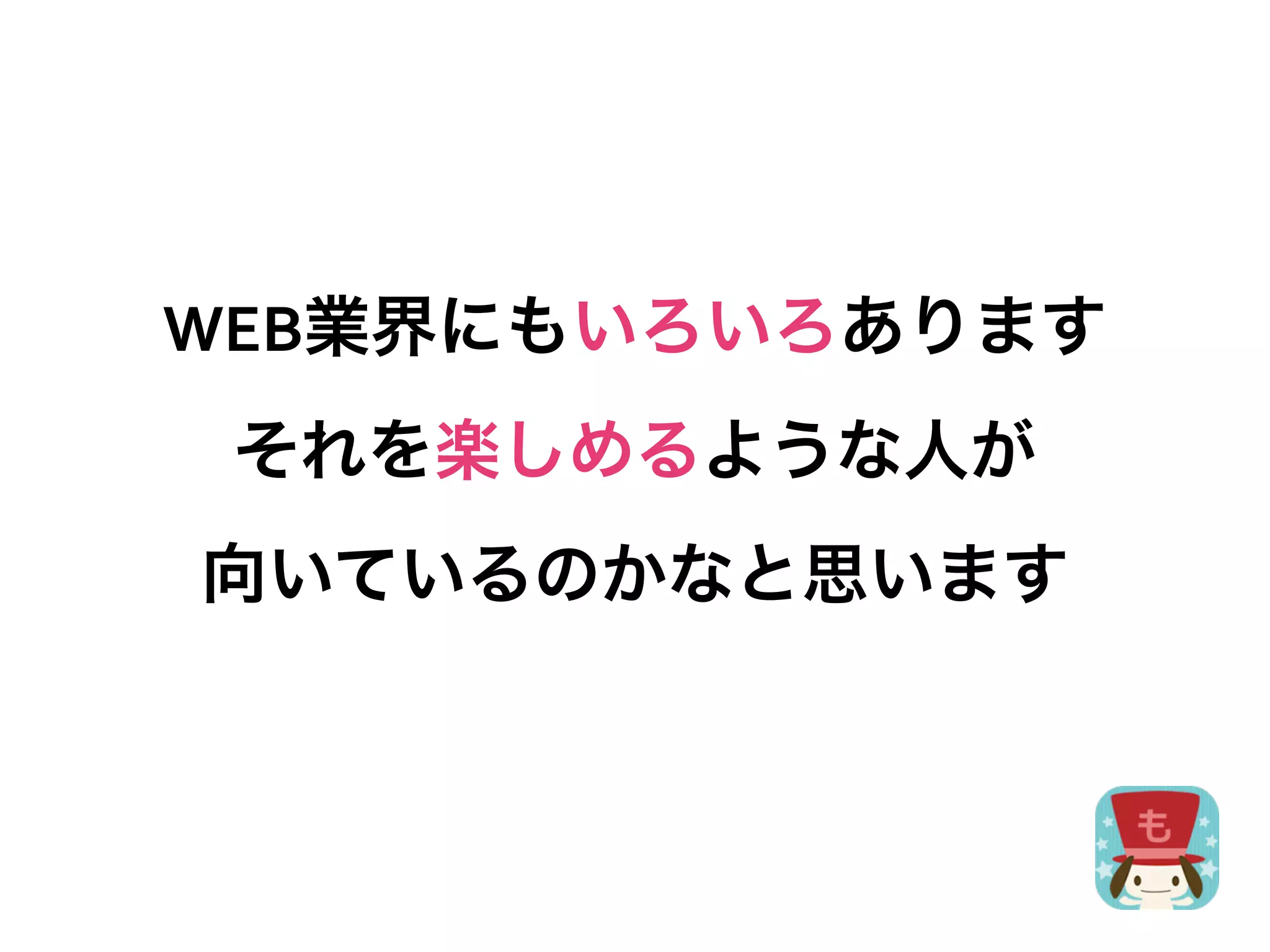 WEB業界にもいろいろあります
 それを楽しめるような人が
向いているのかなと思います
 