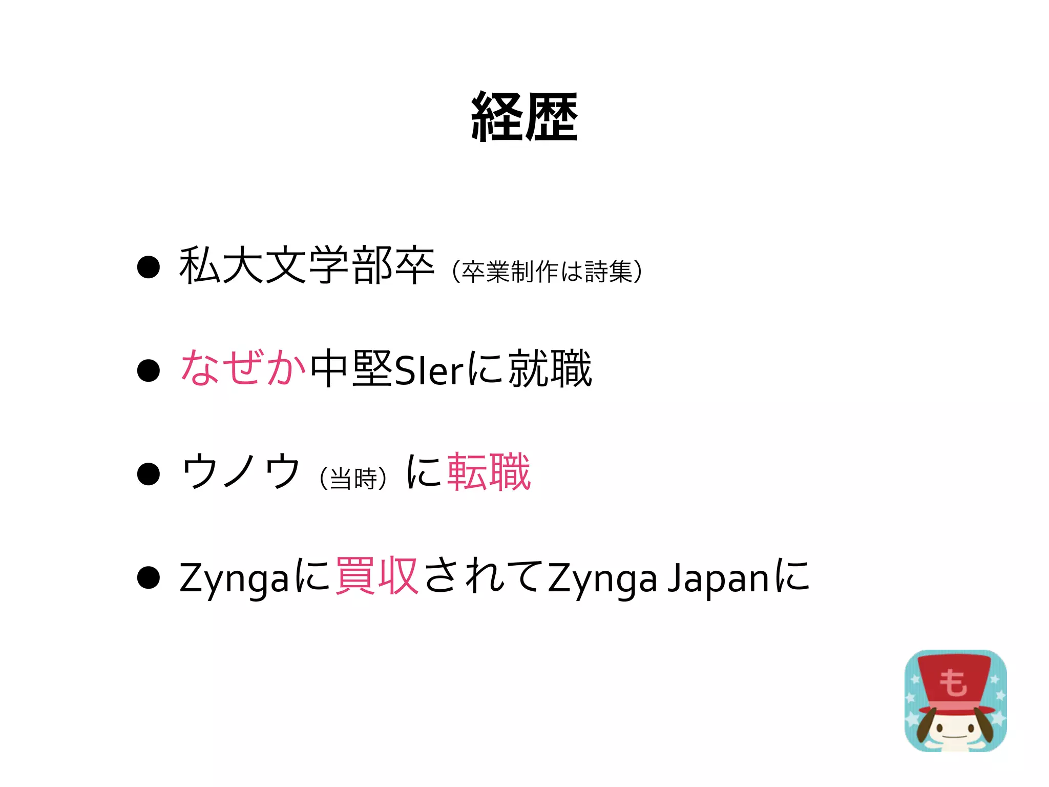 経歴

• 私大文学部卒      （卒業制作は詩集）



• なぜか中堅SIerに就職
• ウノウ に転職
       （当時）



• Zyngaに買収されてZynga	
  Japanに
 