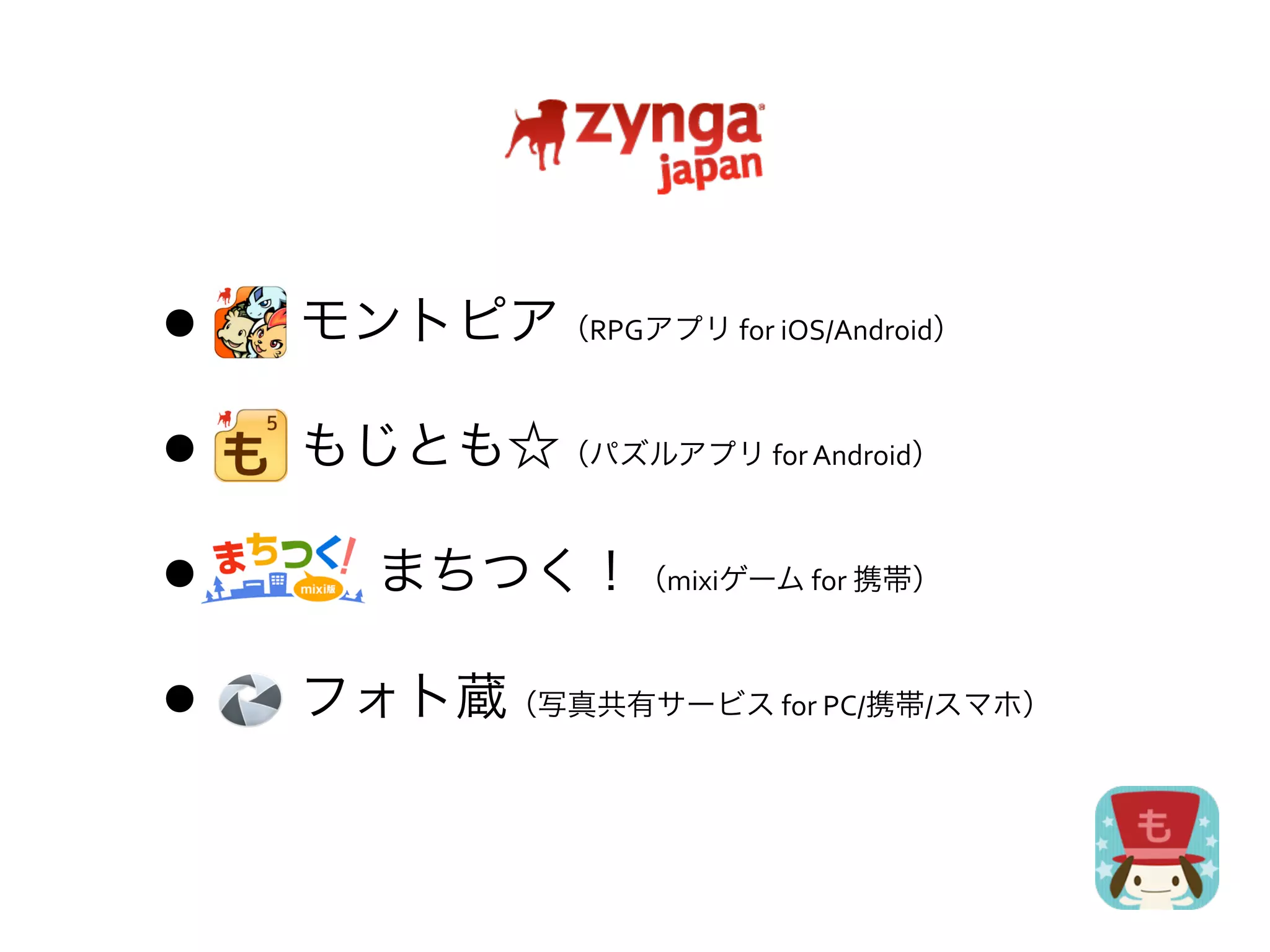 • 	
  	
  	
  	
  	
  	
  	
  	
  モントピア    （RPGアプリ	
  for	
  iOS/Android）



• 	
  	
  	
  	
  	
  	
  	
  	
  もじとも☆    （パズルアプリ	
  for	
  Android）



•   	
  	
   まちつく！
              	
  	
  	
  	
  	
  	
            （mixiゲーム	
  for	
  携帯）



• 	
  	
  	
  	
  	
  	
  	
  	
  フォト蔵   （写真共有サービス	
  for	
  PC/携帯/スマホ）
 