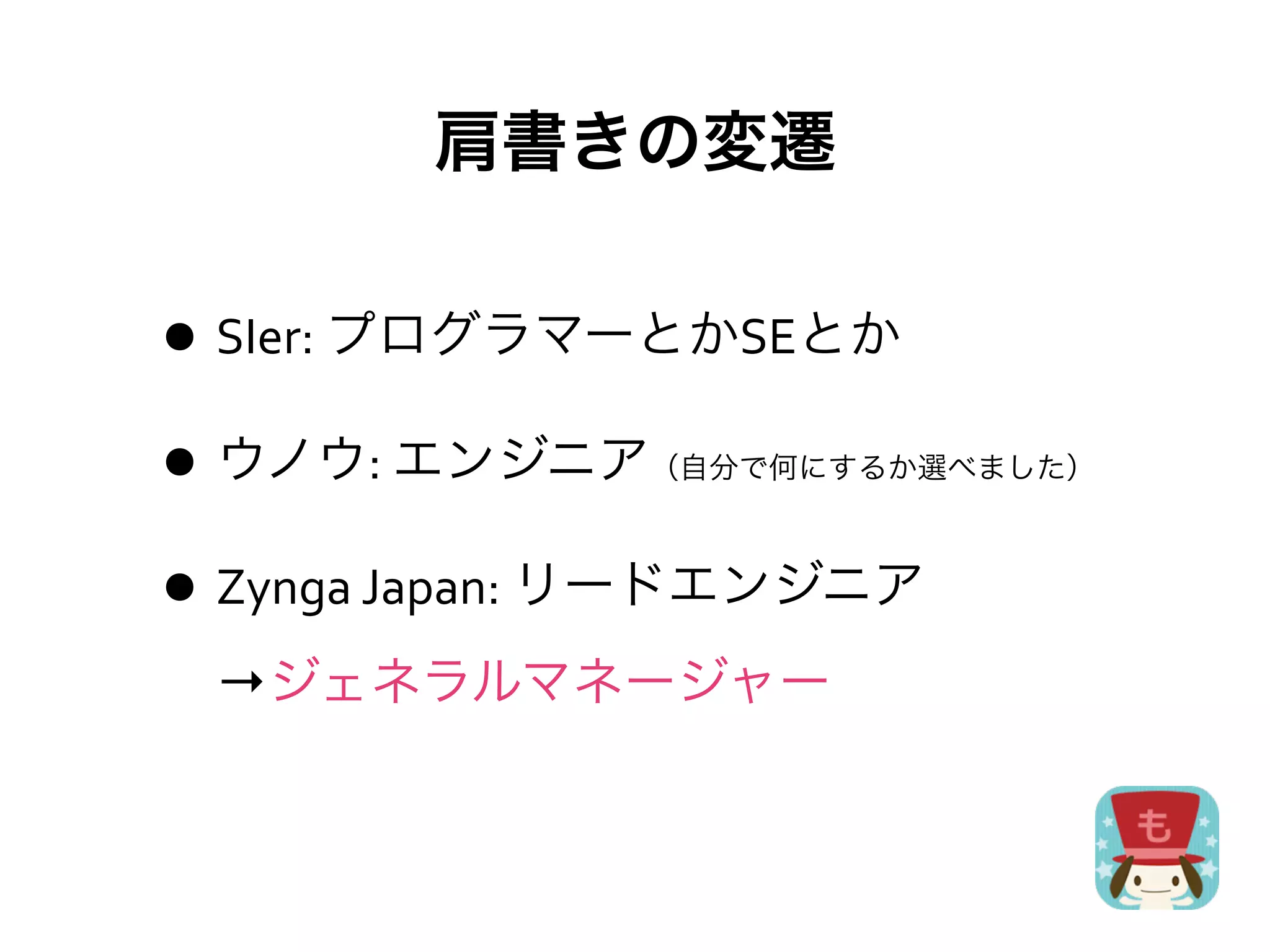 肩書きの変遷

• SIer:	
  プログラマーとかSEとか
• ウノウ:	
  エンジニア   （自分で何にするか選べました）



• Zynga	
  Japan:	
  リードエンジニア
  →ジェネラルマネージャー
 