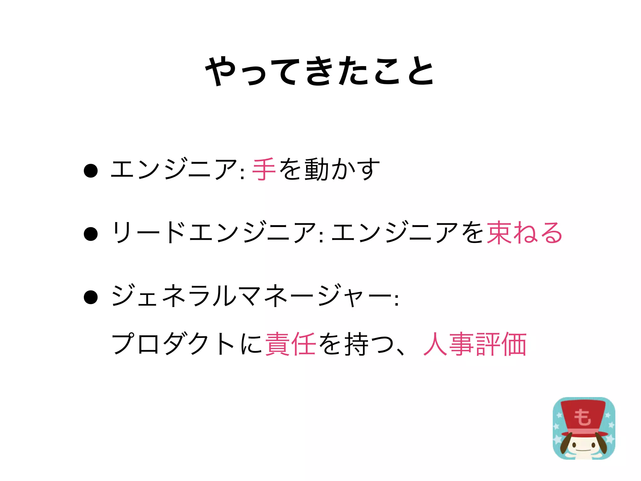 やってきたこと

• エンジニア:	
  手を動かす
• リードエンジニア:	
  エンジニアを束ねる
• ジェネラルマネージャー:
 プロダクトに責任を持つ、人事評価
 