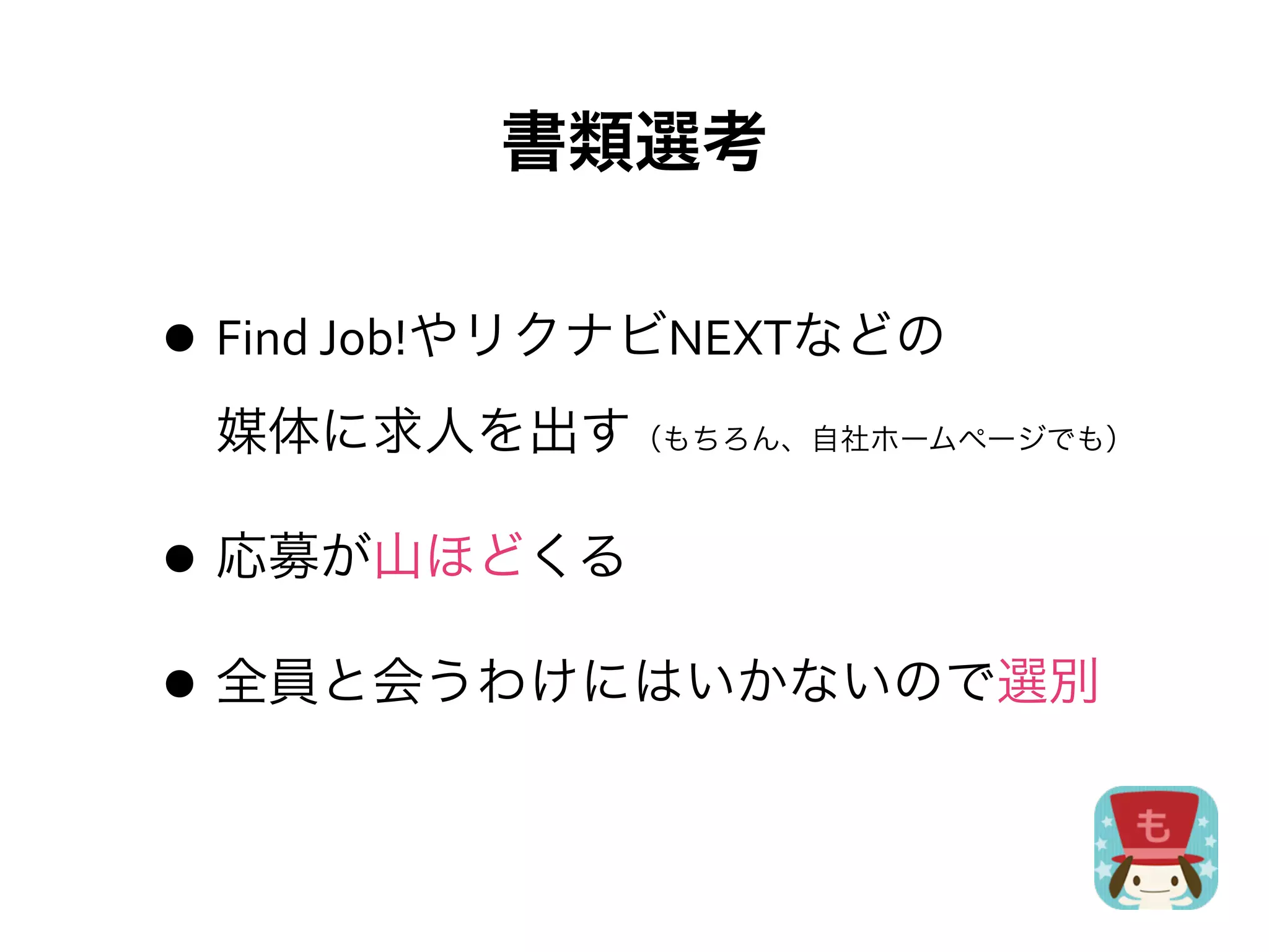 書類選考

• Find	
  Job!やリクナビNEXTなどの
 媒体に求人を出す（もちろん、自社ホームページでも）

• 応募が山ほどくる
• 全員と会うわけにはいかないので選別
 