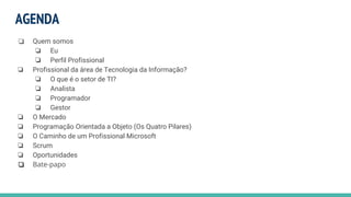AGENDA
❏ Quem somos
❏ Eu
❏ Perfil Profissional
❏ Profissional da área de Tecnologia da Informação?
❏ O que é o setor de TI?
❏ Analista
❏ Programador
❏ Gestor
❏ O Mercado
❏ Programação Orientada a Objeto (Os Quatro Pilares)
❏ O Caminho de um Profissional Microsoft
❏ Scrum
❏ Oportunidades
❏ Bate-papo
 