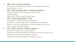 ➢ 2009 – 2010: Freela das Galáxias
Instalação e Treinamento de equipe em utilização de software;
Personal Med – Totvs;
➢ 2010 – 2015: Procenge Recife – Analista de Software
Desenvolvimento e manutenção de software ERP;
Líder de equipe;
C#/ASP.Net, SQL Windows, PLSQL/Oracle;
➢ 2015 – Atual: Diagnosystem – Sócio
Planejamento e Desenvolvimento soluções;
Atuação em diversos segmentos, desde política à hospitalar;
Python e Javascript. Linguagens e frameworks ágeis e robustos;
Oracle, Mysql, SqlLite, MongoDB;
➢ 2015 – Atual: Avanade – Software Engineer
Full Stack. Atuação em diversos projetos.
C#/ASP.Net, Javascript/Node.js, MVC e APIs. Javascript, HTML e CSS.
Ecossistema Microsoft, Git, Jenkins e Docker.
Atualmente responsável pela API backend ShellBox;
 