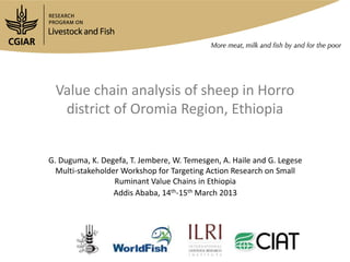 Value chain analysis of sheep in Horro
  district of Oromia Region, Ethiopia


G. Duguma, K. Degefa, T. Jembere, W. Temesgen, A. Haile and G. Legese
  Multi-stakeholder Workshop for Targeting Action Research on Small
                  Ruminant Value Chains in Ethiopia
                  Addis Ababa, 14th-15th March 2013
 