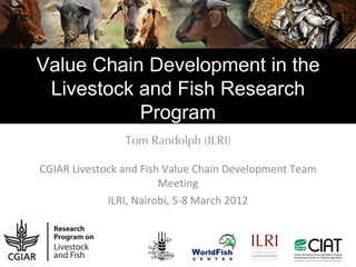 Value Chain Development in the
 Livestock and Fish Research
           Program
                Tom Randolph (ILRI)

CGIAR Livestock and Fish Value Chain Development Team
                        Meeting
             ILRI, Nairobi, 5-8 March 2012
 