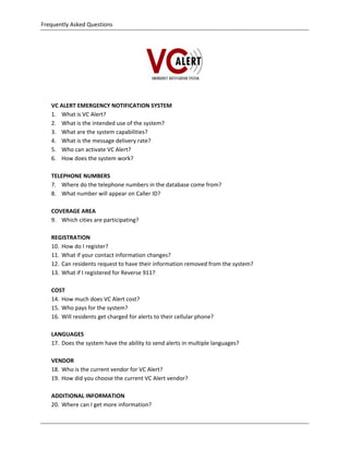 Frequently Asked Questions 

                                                        




                                                                    

 

       VC ALERT EMERGENCY NOTIFICATION SYSTEM 
       1. What is VC Alert? 
       2. What is the intended use of the system? 
       3. What are the system capabilities? 
       4. What is the message delivery rate? 
       5. Who can activate VC Alert? 
       6. How does the system work? 
            
       TELEPHONE NUMBERS 
       7. Where do the telephone numbers in the database come from? 
       8. What number will appear on Caller ID? 
            
       COVERAGE AREA 
       9. Which cities are participating? 
        
       REGISTRATION 
       10. How do I register? 
       11. What if your contact information changes? 
       12. Can residents request to have their information removed from the system? 
       13. What if I registered for Reverse 911? 
 
       COST 
       14. How much does VC Alert cost? 
       15. Who pays for the system? 
       16. Will residents get charged for alerts to their cellular phone? 
        
       LANGUAGES 
       17. Does the system have the ability to send alerts in multiple languages? 
            
       VENDOR 
       18. Who is the current vendor for VC Alert? 
       19. How did you choose the current VC Alert vendor? 
            
       ADDITIONAL INFORMATION 
       20. Where can I get more information? 
            

    
 