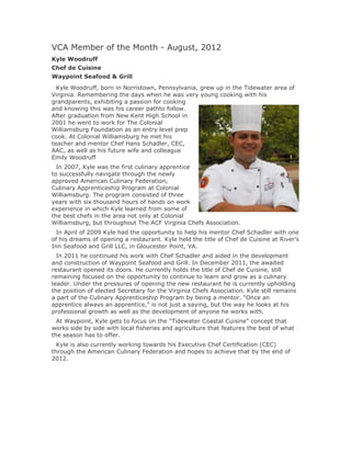 VCA Member of the Month - August, 2012
Kyle Woodruff
Chef de Cuisine
Waypoint Seafood & Grill
  Kyle Woodruff, born in Norristown, Pennsylvania, grew up in the Tidewater area of
Virginia. Remembering the days when he was very young cooking with his
grandparents, exhibiting a passion for cooking
and knowing this was his career pathto follow.
After graduation from New Kent High School in
2001 he went to work for The Colonial
Williamsburg Foundation as an entry level prep
cook. At Colonial Williamsburg he met his
teacher and mentor Chef Hans Schadler, CEC,
AAC, as well as his future wife and colleague
Emily Woodruff
  In 2007, Kyle was the first culinary apprentice
to successfully navigate through the newly
approved American Culinary Federation,
Culinary Apprenticeship Program at Colonial
Williamsburg. The program consisted of three
years with six thousand hours of hands on work
experience in which Kyle learned from some of
the best chefs in the area not only at Colonial
Williamsburg, but throughout The ACF Virginia Chefs Association.
  In April of 2009 Kyle had the opportunity to help his mentor Chef Schadler with one
of his dreams of opening a restaurant. Kyle held the title of Chef de Cuisine at River’s
Inn Seafood and Grill LLC, in Gloucester Point, VA.
  In 2011 he continued his work with Chef Schadler and aided in the development
and construction of Waypoint Seafood and Grill. In December 2011, the awaited
restaurant opened its doors. He currently holds the title of Chef de Cuisine, still
remaining focused on the opportunity to continue to learn and grow as a culinary
leader. Under the pressures of opening the new restaurant he is currently upholding
the position of elected Secretary for the Virginia Chefs Association. Kyle still remains
a part of the Culinary Apprenticeship Program by being a mentor. “Once an
apprentice always an apprentice,” is not just a saying, but the way he looks at his
professional growth as well as the development of anyone he works with.
  At Waypoint, Kyle gets to focus on the “Tidewater Coastal Cuisine” concept that
works side by side with local fisheries and agriculture that features the best of what
the season has to offer.
  Kyle is also currently working towards his Executive Chef Certification (CEC)
through the American Culinary Federation and hopes to achieve that by the end of
2012.
 