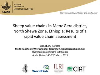 Sheep value chains in Menz Gera district,
North Shewa Zone, Ethiopia: Results of a
     rapid value chain assessment

                        Beneberu Teferra
 Multi-stakeholder Workshop for Targeting Action Research on Small
                 Ruminant Value Chains in Ethiopia
                 Addis Ababa, 14th-15th March 2013
 