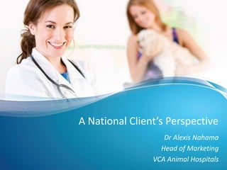 A National Client’s Perspective
Dr Alexis Nahama
Head of Marketing
VCA Animal Hospitals
 