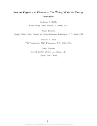 Electronic copy available at: http://ssrn.com/abstract=2788919
Venture Capital and Cleantech: The Wrong Model for Energy
Innovation
Benjamin E. Gaddy
Clean Energy Trust, Chicago, IL 60606, USA
Varun Sivaram
Douglas Dillon Fellow, Council on Foreign Relations, Washington, D.C. 20006, USA
Timothy B. Jones
TBJ Investments, LLC, Washington, D.C. 20003, USA
Libby Wayman
General Electric, Boston, MA 02111, USA
(Dated: June 2, 2016)
1
 