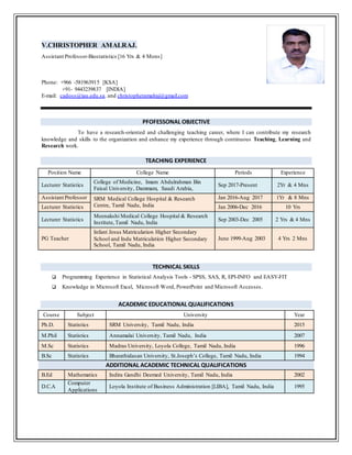 V.CHRISTOPHER AMALRAJ.
Assistant Professor-Biostatistics [16 Yrs & 4 Mons]
Phone: +966 -581963915 [KSA]
+91- 9443239837 [INDIA]
E-mail: cadoss@iau.edu.sa. and christopheramalraj@gmail.com
PFOFESSONAL OBJECTIVE
To have a research-oriented and challenging teaching career, where I can contribute my research
knowledge and skills to the organization and enhance my experience through continuous Teaching, Learning and
Research work.
TEACHING EXPERIENCE
Position Name College Name Periods Experience
Lecturer Statistics
College of Medicine, Imam Abdulrahman Bin
Faisal University, Dammam, Saudi Arabia,
Sep 2017-Present 2Yr & 4 Mns
Assistant Professor SRM Medical College Hospital & Research
Centre, Tamil Nadu, India
Jan 2016-Aug 2017 1Yr & 8 Mns
Lecturer Statistics Jan 2006-Dec 2016 10 Yrs
Lecturer Statistics
Meenakshi Medical College Hospital & Research
Institute,Tamil Nadu, India
Sep 2003-Dec 2005 2 Yrs & 4 Mns
PG Teacher
Infant Jesus Matriculation Higher Secondary
School and Indu Matriculation Higher Secondary
School, Tamil Nadu, India
June 1999-Aug 2003 4 Yrs 2 Mns
TECHNICAL SKILLS
 Programming Experience in Statistical Analysis Tools - SPSS, SAS, R, EPI-INFO and EASY-FIT
 Knowledge in Microsoft Excel, Microsoft Word, PowerPoint and Microsoft Accesses.
ACADEMIC EDUCATIONAL QUALIFICATIONS
Course Subject University Year
Ph.D. Statistics SRM University, Tamil Nadu, India 2015
M.Phil Statistics Annamalai University, Tamil Nadu, India 2007
M.Sc Statistics Madras University, Loyola College, Tamil Nadu, India 1996
B.Sc Statistics Bharathidasan University, St.Joseph’s College, Tamil Nadu, India 1994
ADDITIONAL ACADEMIC TECHNICAL QUALIFICATIONS
B.Ed Mathematics Indira Gandhi Deemed University, Tamil Nadu, India 2002
D.C.A
Computer
Applications
Loyola Institute of Business Administration [LIBA], Tamil Nadu, India 1995
 