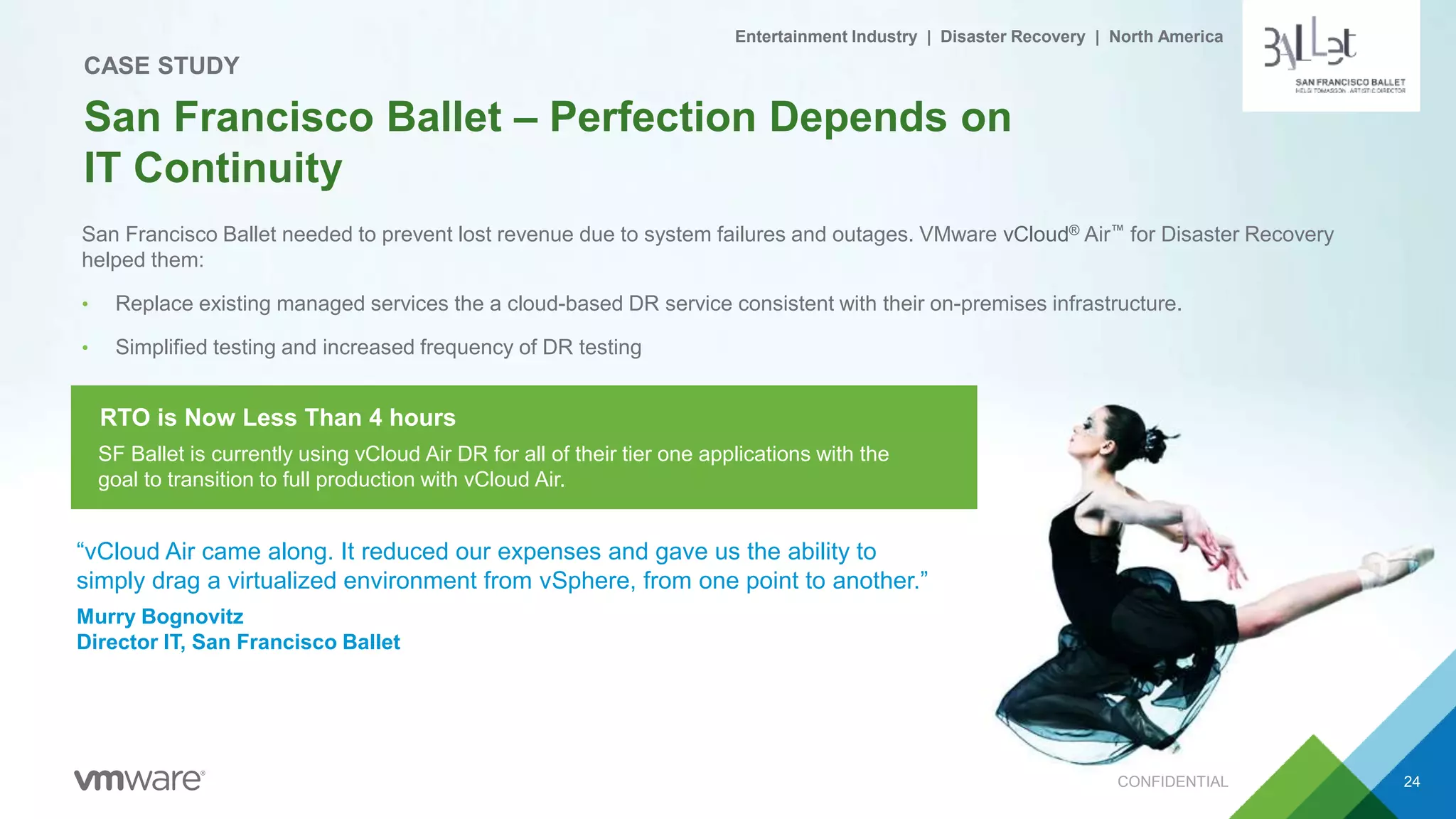San Francisco Ballet needed to prevent lost revenue due to system failures and outages. VMware vCloud® Air™ for Disaster Recovery
helped them:
• Replace existing managed services the a cloud-based DR service consistent with their on-premises infrastructure.
• Simplified testing and increased frequency of DR testing
CONFIDENTIAL 24
San Francisco Ballet – Perfection Depends on
IT Continuity
CASE STUDY
“vCloud Air came along. It reduced our expenses and gave us the ability to
simply drag a virtualized environment from vSphere, from one point to another.”
Murry Bognovitz
Director IT, San Francisco Ballet
SF Ballet is currently using vCloud Air DR for all of their tier one applications with the
goal to transition to full production with vCloud Air.
RTO is Now Less Than 4 hours
Entertainment Industry | Disaster Recovery | North America
 