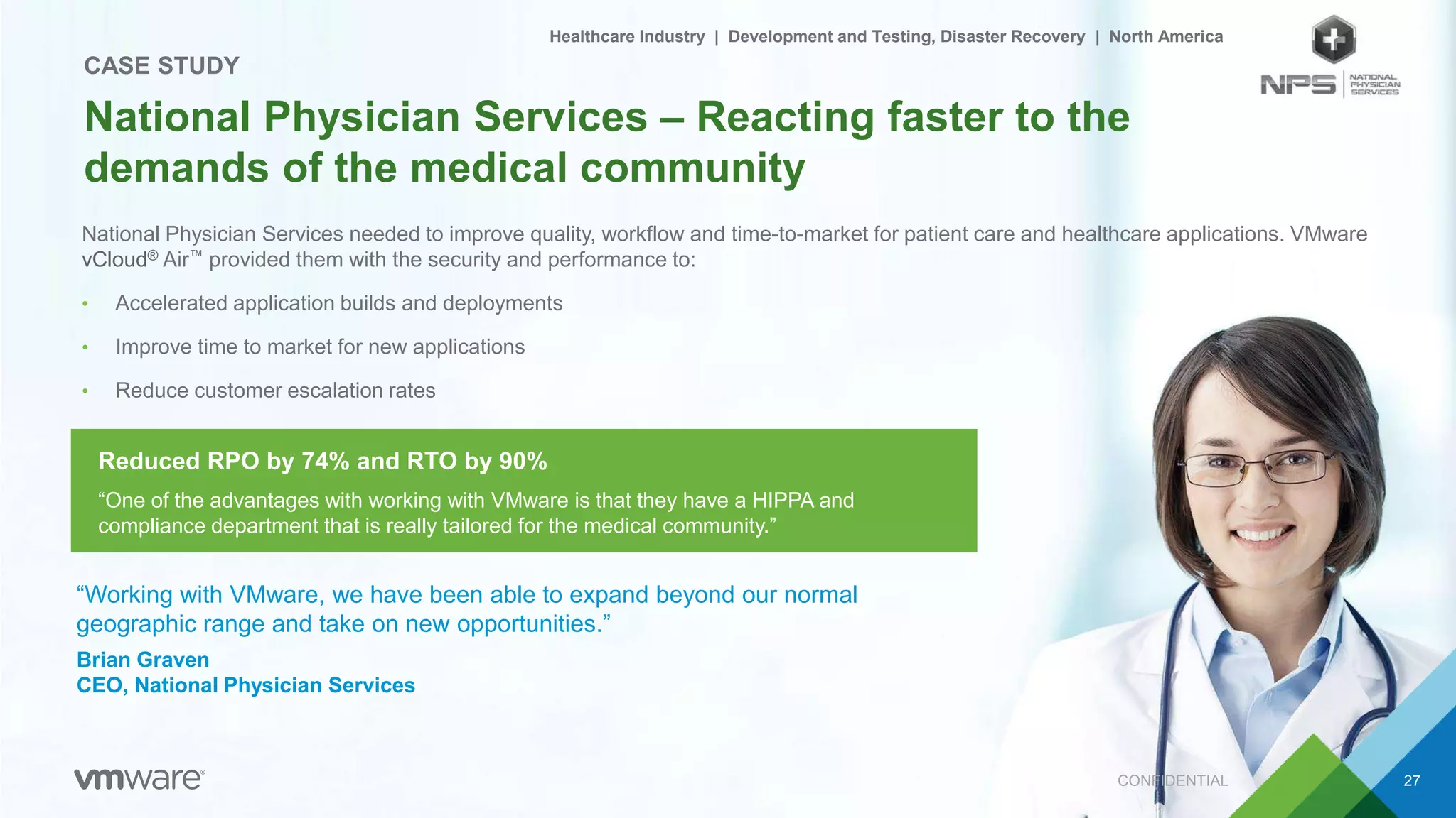 National Physician Services needed to improve quality, workflow and time-to-market for patient care and healthcare applications. VMware
vCloud® Air™ provided them with the security and performance to:
• Accelerated application builds and deployments
• Improve time to market for new applications
• Reduce customer escalation rates
CONFIDENTIAL 27
National Physician Services – Reacting faster to the
demands of the medical community
CASE STUDY
“Working with VMware, we have been able to expand beyond our normal
geographic range and take on new opportunities.”
Brian Graven
CEO, National Physician Services
“One of the advantages with working with VMware is that they have a HIPPA and
compliance department that is really tailored for the medical community.”
Healthcare Industry | Development and Testing, Disaster Recovery | North America
Reduced RPO by 74% and RTO by 90%
 