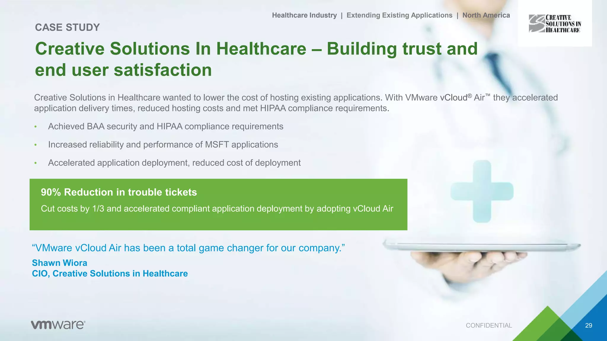 Creative Solutions in Healthcare wanted to lower the cost of hosting existing applications. With VMware vCloud® Air™ they accelerated
application delivery times, reduced hosting costs and met HIPAA compliance requirements.
• Achieved BAA security and HIPAA compliance requirements
• Increased reliability and performance of MSFT applications
• Accelerated application deployment, reduced cost of deployment
CONFIDENTIAL 29
Creative Solutions In Healthcare – Building trust and
end user satisfaction
CASE STUDY
Healthcare Industry | Extending Existing Applications | North America
“VMware vCloud Air has been a total game changer for our company.”
Shawn Wiora
CIO, Creative Solutions in Healthcare
Cut costs by 1/3 and accelerated compliant application deployment by adopting vCloud Air
90% Reduction in trouble tickets
 