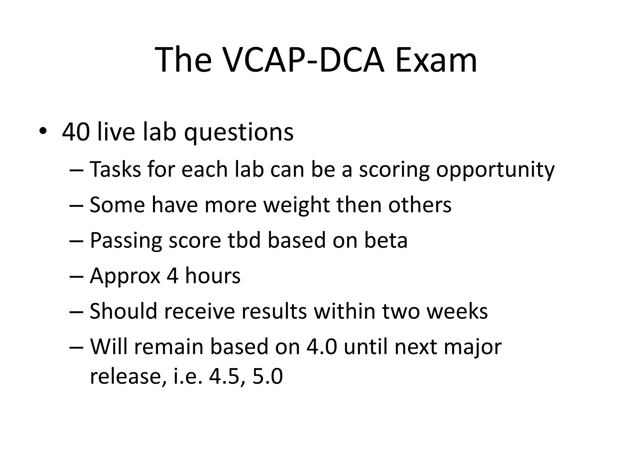 The VCAP-DCA Exam40 live lab questionsTasks for each lab can be a scoring opportunitySome have more weight then othersPassing score tbd based on betaApprox 4 hoursShould receive results within two weeksWill remain based on 4.0 until next major release, i.e. 4.5, 5.0