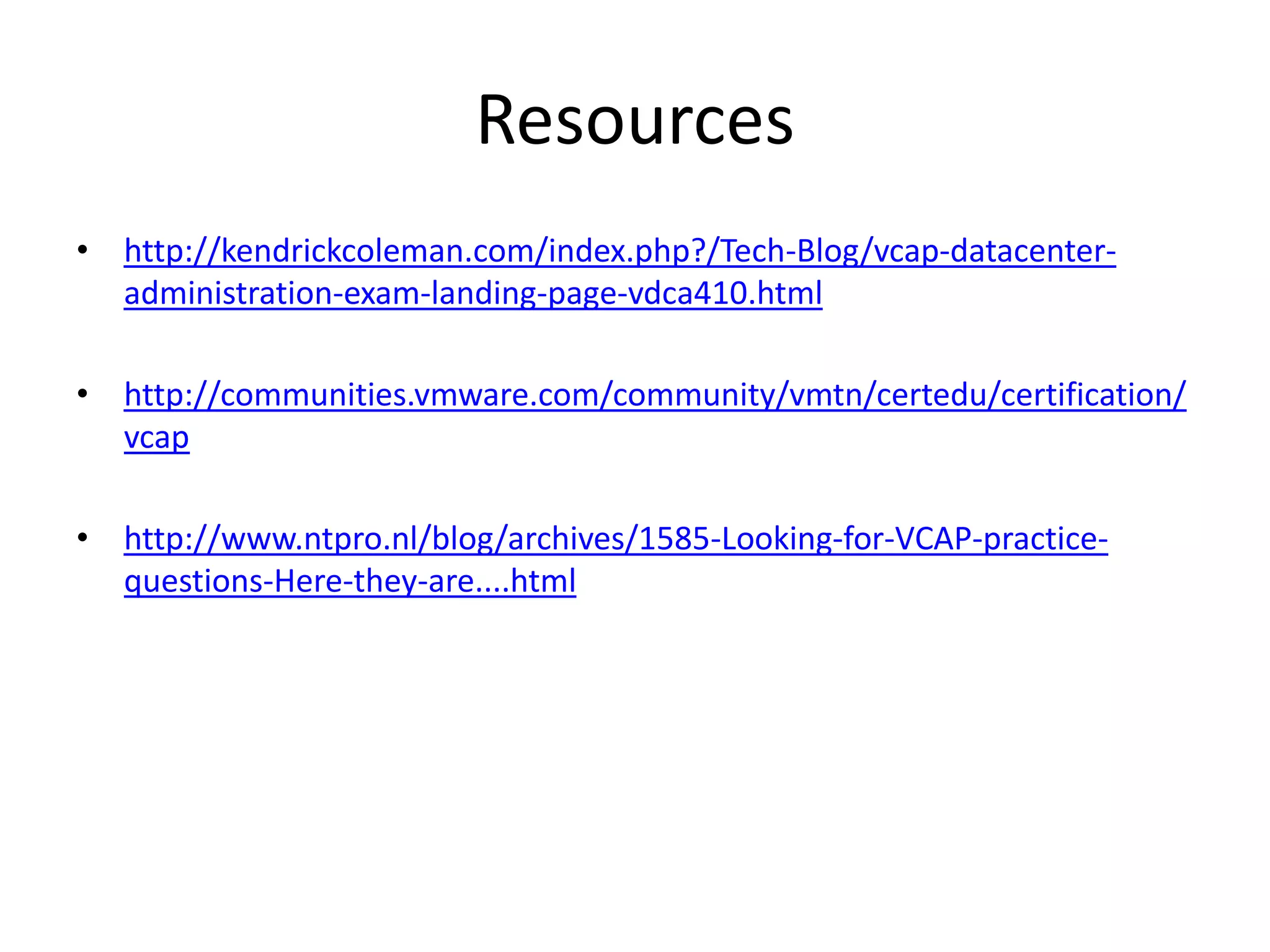 Resourceshttp://kendrickcoleman.com/index.php?/Tech-Blog/vcap-datacenter-administration-exam-landing-page-vdca410.htmlhttp://communities.vmware.com/community/vmtn/certedu/certification/vcaphttp://www.ntpro.nl/blog/archives/1585-Looking-for-VCAP-practice-questions-Here-they-are....html
