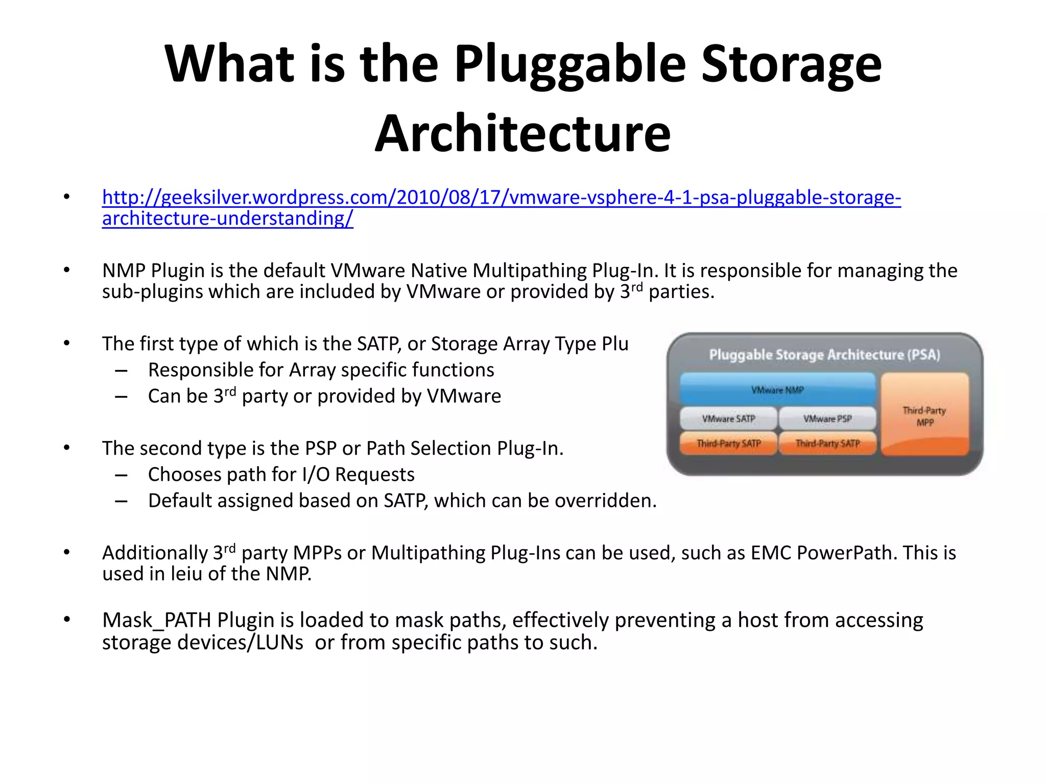 What is the Pluggable Storage Architecturehttp://geeksilver.wordpress.com/2010/08/17/vmware-vsphere-4-1-psa-pluggable-storage-architecture-understanding/NMP Plugin is the default VMware Native Multipathing Plug-In. It is responsible for managing the sub-plugins which are included by VMware or provided by 3rd parties. The first type of which is the SATP, or Storage Array Type Plug-In. Responsible for Array specific functionsCan be 3rd party or provided by VMwareThe second type is the PSP or Path Selection Plug-In.Chooses path for I/O RequestsDefault assigned based on SATP, which can be overridden.Additionally 3rd party MPPs or Multipathing Plug-Ins can be used, such as EMC PowerPath. This is used in leiu of the NMP.Mask_PATHPlugin is loaded to mask paths, effectively preventing a host from accessing storage devices/LUNs  or from specific paths to such.