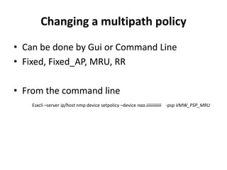Changing a multipath policy Can be done by Gui or Command LineFixed, Fixed_AP, MRU, RRFrom the command lineEsxcli –server ip/host nmp device setpolicy –device naa.iiiiiiiiiiiii    -psp VMW_PSP_MRU