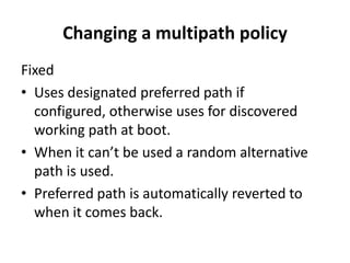 Changing a multipath policy FixedUses designated preferred path if configured, otherwise uses for discovered working path at boot. When it can’t be used a random alternative path is used.Preferred path is automatically reverted to when it comes back.