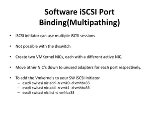 Software iSCSI Port Binding(Multipathing) iSCSI initiator can use multiple iSCSI sessionsNot possible with the dvswitchCreate two VMKernel NICs, each with a different active NIC.Move other NIC’s down to unused adapters for each port respectively.To add the Vmkernels to your SW iSCSI Initiatoresxcli swiscsi nic add -n vmk0 -d vmhba33esxcli swiscsi nic add -n vmk1 -d vmhba33esxcli swiscsi nic list -d vmhba33