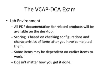 The VCAP-DCA ExamLab EnvironmentAll PDF documentation for related products will be available on the desktop.Scoring is based on checking configurations and characteristics of items after you have completed them.Some items may be dependent on earlier items to work.Doesn’t matter how you get it done.