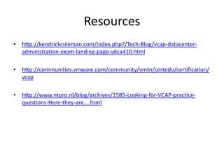 Resourceshttp://kendrickcoleman.com/index.php?/Tech-Blog/vcap-datacenter-administration-exam-landing-page-vdca410.htmlhttp://communities.vmware.com/community/vmtn/certedu/certification/vcaphttp://www.ntpro.nl/blog/archives/1585-Looking-for-VCAP-practice-questions-Here-they-are....html