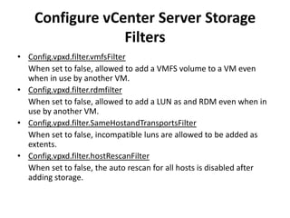 Configure vCenter Server Storage FiltersConfig.vpxd.filter.vmfsFilter	When set to false, allowed to add a VMFS volume to a VM even when in use by another VM.Config.vpxd.filter.rdmfilter	When set to false, allowed to add a LUN as and RDM even when in use by another VM.Config.vpxd.filter.SameHostandTransportsFilterWhen set to false, incompatible luns are allowed to be added as extents.Config.vpxd.filter.hostRescanFilterWhen set to false, the auto rescan for all hosts is disabled after adding storage.