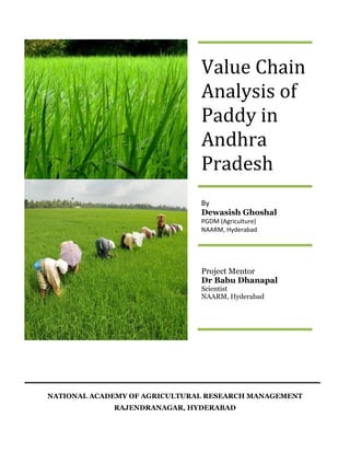 Value Chain
                               Analysis of
                               Paddy in
                               Andhra
                               Pradesh
                               By
                               Dewasish Ghoshal
                               PGDM (Agriculture)
                               NAARM, Hyderabad




                               Project Mentor
                               Dr Babu Dhanapal
                               Scientist
                               NAARM, Hyderabad




NATIONAL ACADEMY OF AGRICULTURAL RESEARCH MANAGEMENT
             RAJENDRANAGAR, HYDERABAD
 