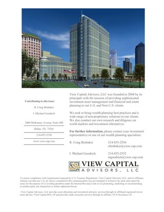 View Capital Advisors, LLC was founded in 2004 by its
                                                   principals with the mission of providing sophisticated
    Contributing to this issue:                    investment asset management and financial and estate
                                                   planning to our U.S. and Non-U.S. clients.
              R. Craig Brubaker

             I. Michael Goodrich                   We seek to bring wealth planning best practices and a
                                                   wide range of non-proprietary solutions to our clients.
                                                   We also conduct our own research and diligence on
     2000 McKinney Avenue, Suite 600
                                                   world markets and investment alternatives.
              Dallas, TX 75201
                                                   For further information, please contact your investment
                214-855-2550                       representative or one of our wealth planning specialists:
             www.view-cap.com
                                                   R. Craig Brubaker                      214-855-2556
                                                                                          cbrubaker@view-cap.com

                                                   I. Michael Goodrich                    214-855-2552
                                                                                          mgoodrich@view-cap.com




To ensure compliance with requirements imposed by U.S. Treasury Regulations, View Capital Advisors, LLC, and its affiliates,
informs you that any U.S. tax advice contained in this communication was not intended or written to be used, and cannot be
used, for the purpose of (i) avoiding penalties under the Internal Revenue Code or (ii) promoting, marketing or recommending
to another party any transaction or matter addressed herein.

View Capital Advisors, LLC provides asset allocation and investment advisory services through its affiliated registered invest-
ment advisor, View Capital RIA, LP and provides trade execution services through its affiliate, VCA Securities, LP.
 