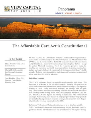 Panorama
                                                                 July 2012 VOLUME 1, ISSUE 4




          The Affordable Care Act is Constitutional

                             On June 28, 2012, the United States Supreme Court issued its long-awaited de-
    In this Issue:           cision on the constitutionality of the Patient Protection and Affordable Care Act
                             (PPACA) and its companion law, the Health Care and Education Reconciliation
The Affordable Care Act is   Act (HCERA). In a nutshell, the nation’s highest court upheld the law – except
Constitutional               for certain Medicaid provisions. The 5 to 4 decision preserves many far-
                             reaching tax provisions and health insurance reforms. In coming months, law-
Charitable Gift Annuities    makers and legal scholars will examine all of the nuances of the Court’s highly
Can Provide Retirement       complex decision. More immediately, individuals and businesses are concerned
Income                       about what steps they need to take next.

Start Thinking About 2012    Individual Mandate
Yearend Capital Gains
Planning Now                 The PPACA includes a shared responsibility requirement for individuals. This
                             has come to be known as the individual mandate. Broadly, this provision re-
                             quires individuals to obtain minimum essential health coverage or pay a penalty
                             starting in 2014. Many individuals, however, are exempt from the pen-
                             alty. These include individuals covered by Medicare and Medicaid, individuals
                             with coverage under military health plans, undocumented individuals, and oth-
                             ers. The PPACA also imposes no penalty on individuals who cannot afford
                             coverage. Additionally, individuals with employer-provided coverage generally
                             are treated as having minimum essential coverage and are exempt from the pen-
                             alty unless the coverage is deemed unaffordable.

                             In National Federation of Independent Business et al. v. Sebelius, June 28,
                             2012, Chief Justice Roberts and Justices Ginsburg, Breyer, Sotomayor, and Ka-
                             gan found that the individual mandate was a valid exercise of Congress’ taxing
 