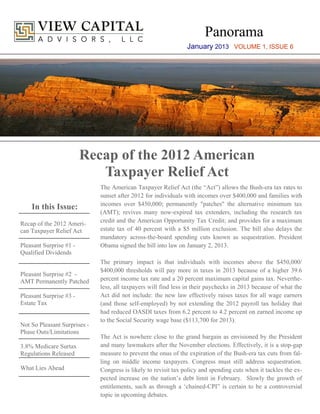 Panorama
                                                                 January 2013 VOLUME 1, ISSUE 6




                         Recap of the 2012 American
                            Taxpayer Relief Act
                              The American Taxpayer Relief Act (the “Act”) allows the Bush-era tax rates to
                              sunset after 2012 for individuals with incomes over $400,000 and families with
                              incomes over $450,000; permanently "patches" the alternative minimum tax
    In this Issue:
                              (AMT); revives many now-expired tax extenders, including the research tax
                              credit and the American Opportunity Tax Credit; and provides for a maximum
Recap of the 2012 Ameri-
can Taxpayer Relief Act       estate tax of 40 percent with a $5 million exclusion. The bill also delays the
                              mandatory across-the-board spending cuts known as sequestration. President
Pleasant Surprise #1 -        Obama signed the bill into law on January 2, 2013.
Qualified Dividends
                              The primary impact is that individuals with incomes above the $450,000/
                              $400,000 thresholds will pay more in taxes in 2013 because of a higher 39.6
Pleasant Surprise #2 -
AMT Permanently Patched       percent income tax rate and a 20 percent maximum capital gains tax. Neverthe-
                              less, all taxpayers will find less in their paychecks in 2013 because of what the
Pleasant Surprise #3 -        Act did not include: the new law effectively raises taxes for all wage earners
Estate Tax                    (and those self-employed) by not extending the 2012 payroll tax holiday that
                              had reduced OASDI taxes from 6.2 percent to 4.2 percent on earned income up
                              to the Social Security wage base ($113,700 for 2013).
Not So Pleasant Surprises -
Phase Outs/Limitations
                              The Act is nowhere close to the grand bargain as envisioned by the President
3.8% Medicare Surtax          and many lawmakers after the November elections. Effectively, it is a stop-gap
Regulations Released          measure to prevent the onus of the expiration of the Bush-era tax cuts from fal-
                              ling on middle income taxpayers. Congress must still address sequestration.
What Lies Ahead               Congress is likely to revisit tax policy and spending cuts when it tackles the ex-
                              pected increase on the nation’s debt limit in February. Slowly the growth of
                              entitlements, such as through a ‘chained-CPI” is certain to be a controversial
                              topic in upcoming debates.
 