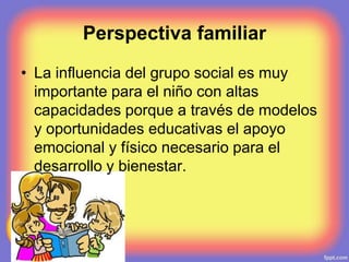 Perspectiva familiar
• La influencia del grupo social es muy
importante para el niño con altas
capacidades porque a través de modelos
y oportunidades educativas el apoyo
emocional y físico necesario para el
desarrollo y bienestar.
 