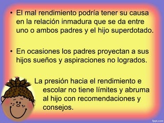 • El mal rendimiento podría tener su causa
en la relación inmadura que se da entre
uno o ambos padres y el hijo superdotado.
• En ocasiones los padres proyectan a sus
hijos sueños y aspiraciones no logrados.
• La presión hacia el rendimiento e
escolar no tiene límites y abruma
al hijo con recomendaciones y
consejos.
 