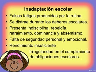 Inadaptación escolar
• Falsas fatigas producidas por la rutina.
• Se distrae durante los deberes escolares.
• Presenta indisciplina, rebeldía,
retraimiento, dominancia y absentismo.
• Falta de seguridad personal y emocional.
• Rendimiento insuficiente
• Irregularidad en el cumplimiento
de obligaciones escolares.
 
