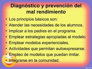 Diagnóstico y prevención del
mal rendimiento
• Los principios básicos son:
• Atender las necesidades de los alumnos.
• Implicar a los padres en el programa.
• Emplear estrategias apropiadas al modelo
• Emplear modelos experienciales.
• Actividades que permitan autoexpresarse.
• Empleo de modelos que puedan imitar.
• Integrarse en la comunidad.
 