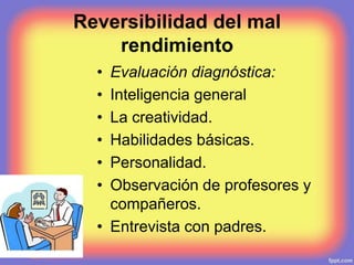 Reversibilidad del mal
rendimiento
• Evaluación diagnóstica:
• Inteligencia general
• La creatividad.
• Habilidades básicas.
• Personalidad.
• Observación de profesores y
compañeros.
• Entrevista con padres.
 