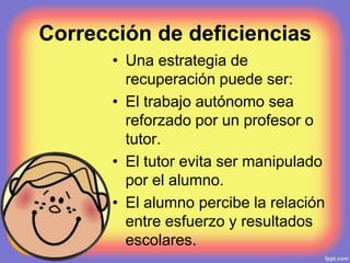 Corrección de deficiencias
• Una estrategia de
recuperación puede ser:
• El trabajo autónomo sea
reforzado por un profesor o
tutor.
• El tutor evita ser manipulado
por el alumno.
• El alumno percibe la relación
entre esfuerzo y resultados
escolares.
 