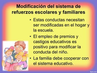 Modificación del sistema de
refuerzos escolares y familiares
• Estas conductas necesitan
ser modificadas en el hogar y
la escuela.
• El empleo de premios y
castigos educativos es
positivo para modificar la
conducta del niño.
• La familia debe cooperar con
el sistema educativo.
 